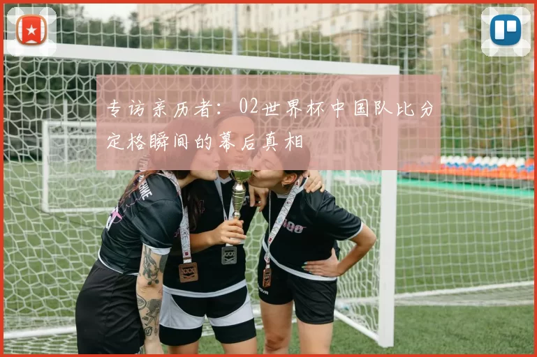 专访亲历者：02世界杯中国队比分定格瞬间的幕后真相