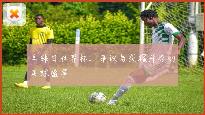 年韩日世界杯:争议与荣耀并存的足球盛事