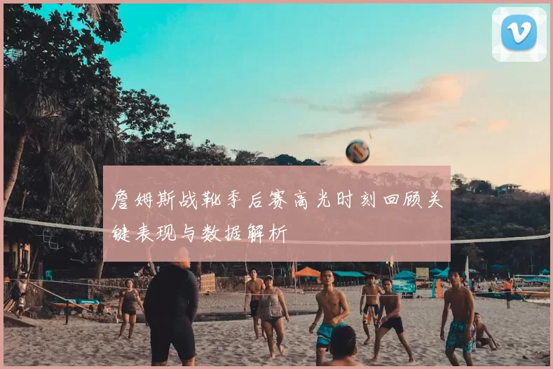 詹姆斯战靴季后赛高光时刻回顾关键表现与数据解析