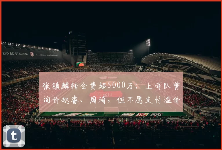 张镇麟转会费超5000万；上海队曾询价赵睿、周琦，但不愿支付溢价
