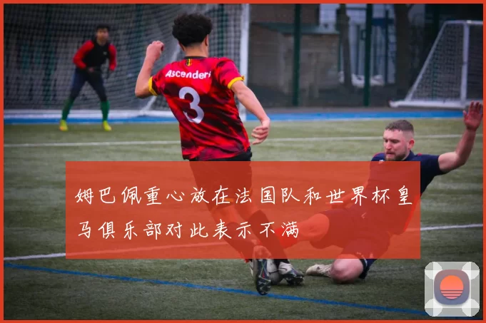 姆巴佩重心放在法国队和世界杯皇马俱乐部对此表示不满