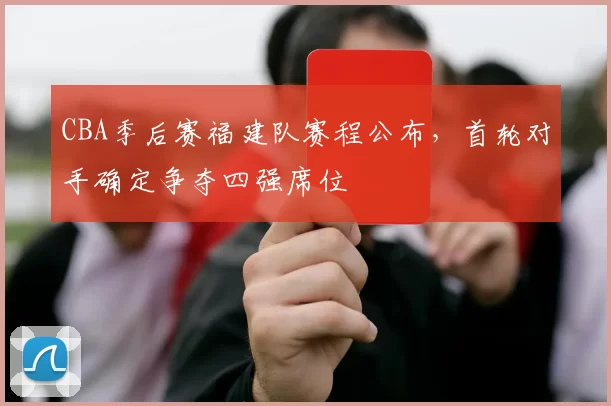 CBA季后赛福建队赛程公布,首轮对手确定争夺四强席位
