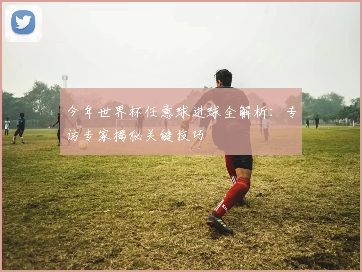 今年世界杯任意球进球全解析:专访专家揭秘关键技巧
