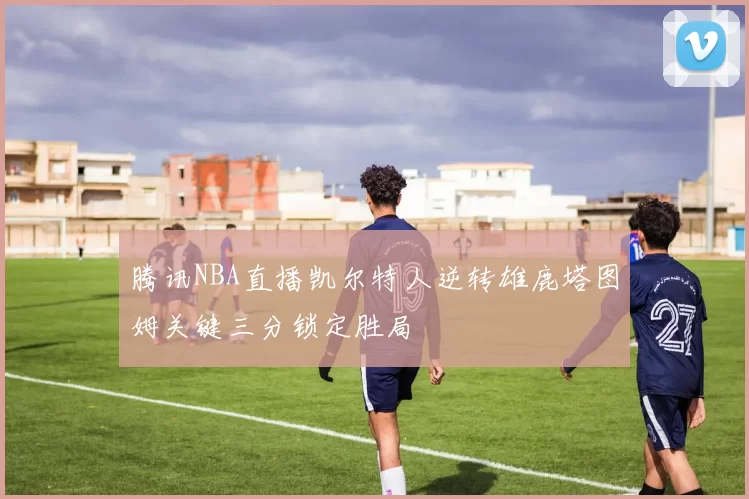 腾讯NBA直播凯尔特人逆转雄鹿塔图姆关键三分锁定胜局