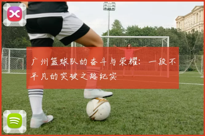 广州篮球队的奋斗与荣耀:一段不平凡的突破之路纪实