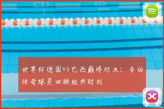 世界杯德国vs巴西巅峰对决：专访传奇球员回顾经典时刻