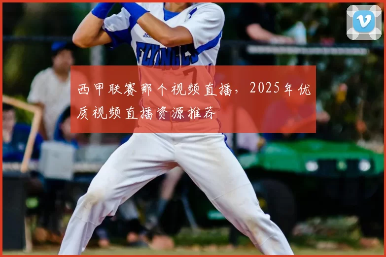 西甲联赛那个视频直播，2025年优质视频直播资源推荐