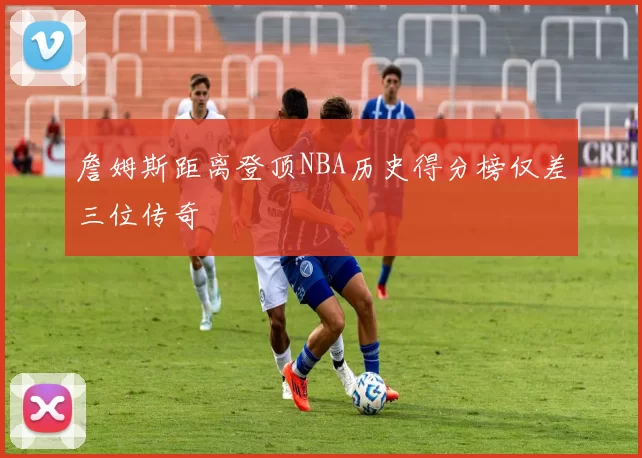 詹姆斯距离登顶NBA历史得分榜仅差三位传奇