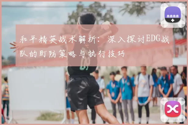 和平精英战术解析:深入探讨EDG战队的盯防策略与执行技巧
