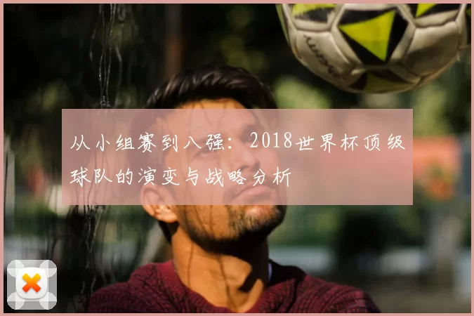从小组赛到八强：2018世界杯顶级球队的演变与战略分析
