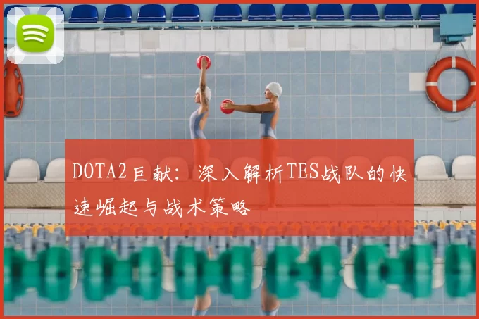 DOTA2巨献:深入解析TES战队的快速崛起与战术策略