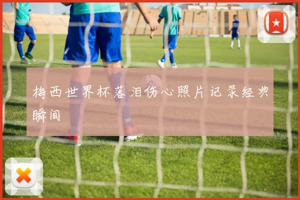 梅西世界杯落泪伤心照片记录经典瞬间