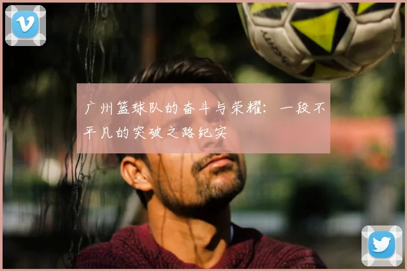 广州篮球队的奋斗与荣耀:一段不平凡的突破之路纪实