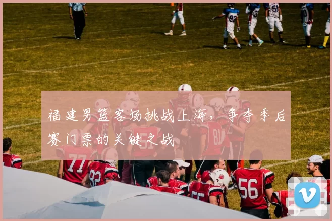 福建男篮客场挑战上海，争夺季后赛门票的关键之战