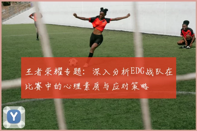王者荣耀专题：深入分析EDG战队在比赛中的心理素质与应对策略