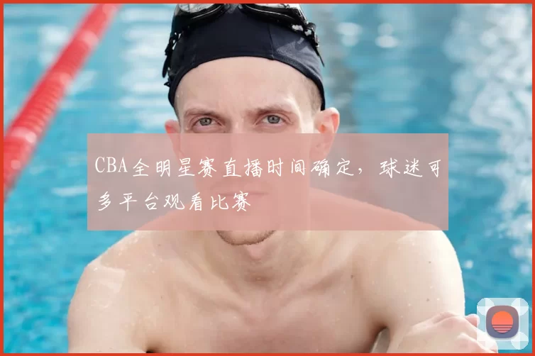 CBA全明星赛直播时间确定，球迷可多平台观看比赛